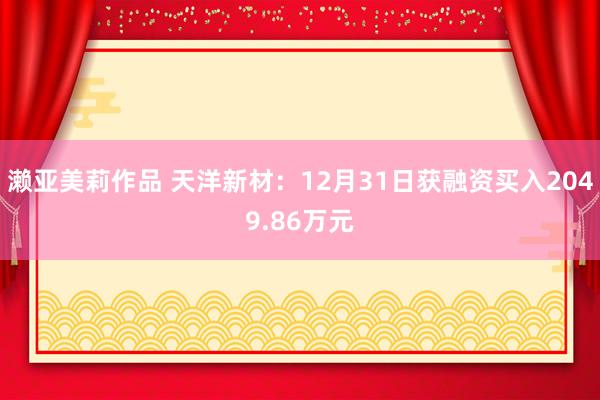 濑亚美莉作品 天洋新材：12月31日获融资买入2049.86万元