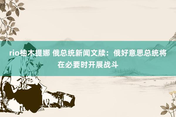 rio柚木提娜 俄总统新闻文牍：俄好意思总统将在必要时开展战斗