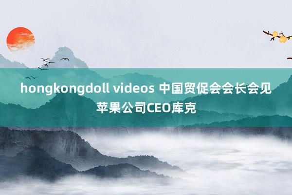 hongkongdoll videos 中国贸促会会长会见苹果公司CEO库克