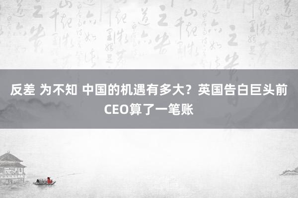 反差 为不知 中国的机遇有多大？英国告白巨头前CEO算了一笔账