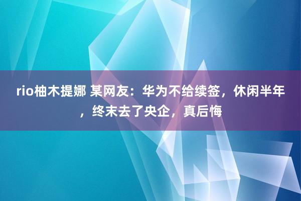 rio柚木提娜 某网友：华为不给续签，休闲半年，终末去了央企，真后悔