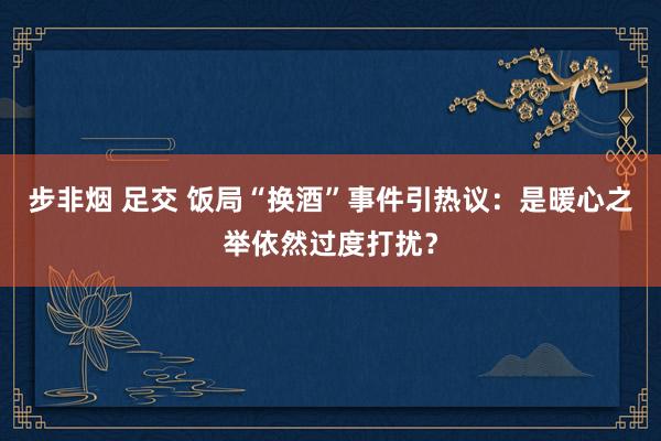 步非烟 足交 饭局“换酒”事件引热议：是暖心之举依然过度打扰？