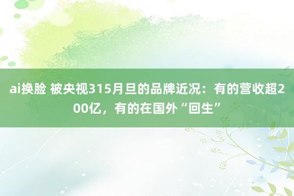 ai换脸 被央视315月旦的品牌近况：有的营收超200亿，有的在国外“回生”