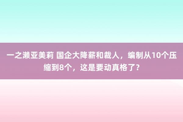 一之濑亚美莉 国企大降薪和裁人，编制从10个压缩到8个，这是要动真格了？