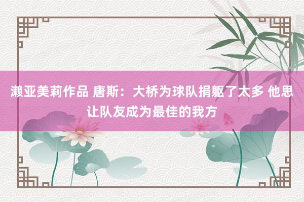 濑亚美莉作品 唐斯:大桥为球队捐躯了太多 他思让队友成为最佳的我方
