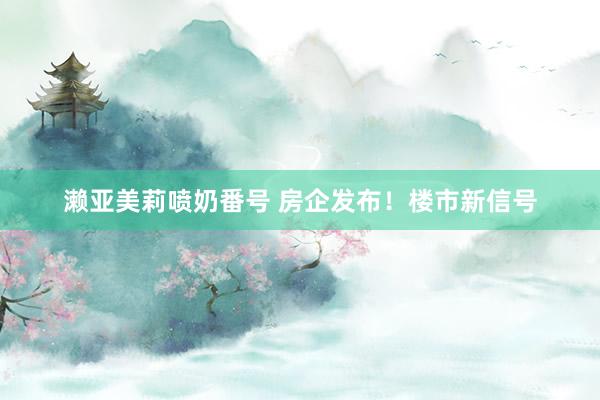 濑亚美莉喷奶番号 房企发布！楼市新信号