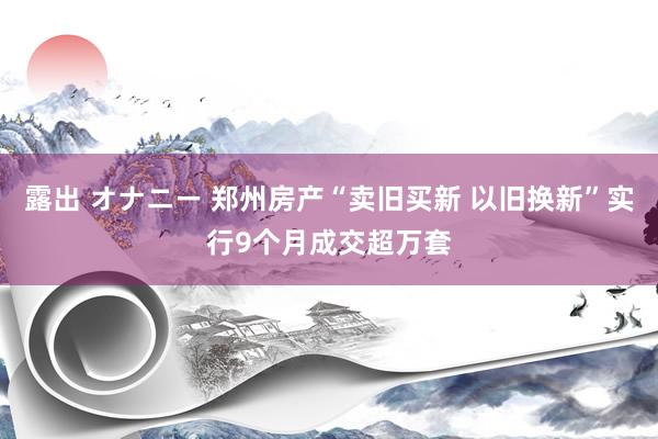 露出 オナニー 郑州房产“卖旧买新 以旧换新”实行9个月成交超万套