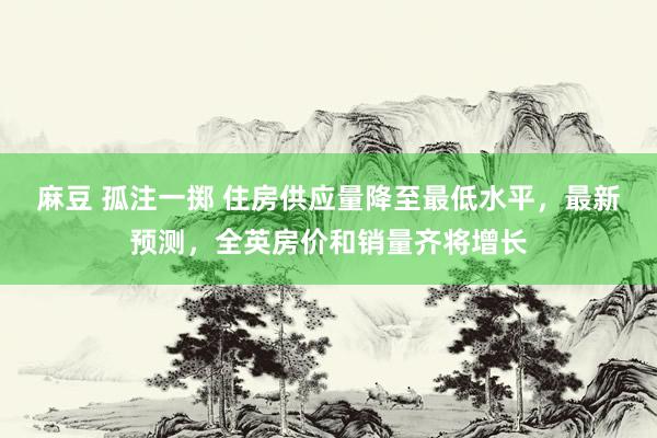麻豆 孤注一掷 住房供应量降至最低水平，最新预测，全英房价和销量齐将增长