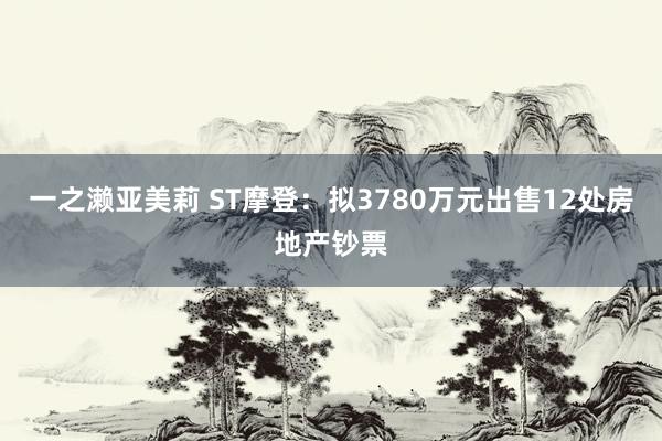 一之濑亚美莉 ST摩登：拟3780万元出售12处房地产钞票