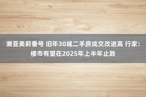 濑亚美莉番号 旧年30城二手房成交改进高 行家：楼市有望在2025年上半年止跌