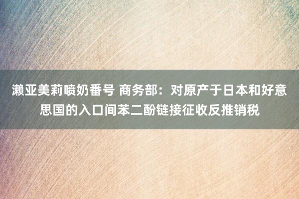 濑亚美莉喷奶番号 商务部：对原产于日本和好意思国的入口间苯二酚链接征收反推销税