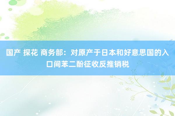 国产 探花 商务部：对原产于日本和好意思国的入口间苯二酚征收反推销税