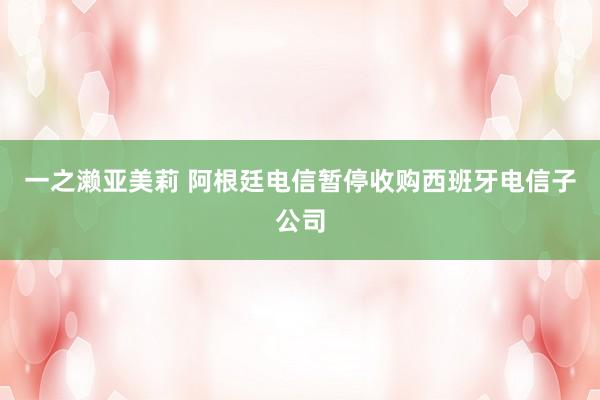 一之濑亚美莉 阿根廷电信暂停收购西班牙电信子公司
