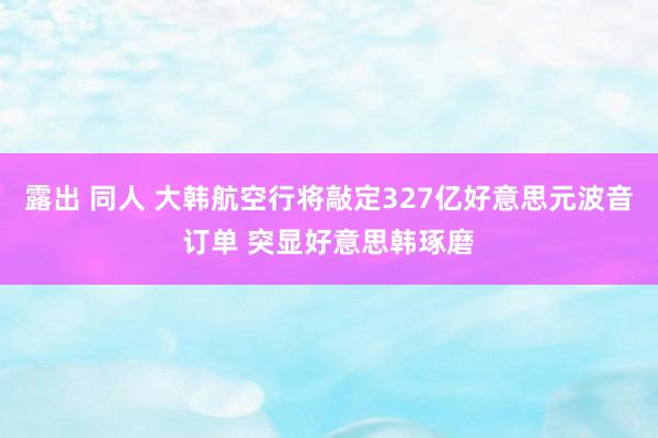 露出 同人 大韩航空行将敲定327亿好意思元波音订单 突显好意思韩琢磨