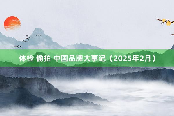 体检 偷拍 中国品牌大事记（2025年2月）