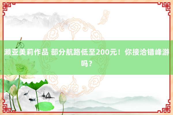濑亚美莉作品 部分航路低至200元！你接洽错峰游吗？