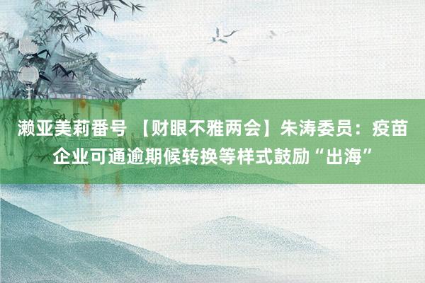 濑亚美莉番号 【财眼不雅两会】朱涛委员：疫苗企业可通逾期候转换等样式鼓励“出海”