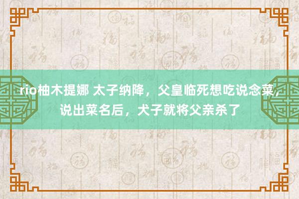 rio柚木提娜 太子纳降，父皇临死想吃说念菜，说出菜名后，犬子就将父亲杀了