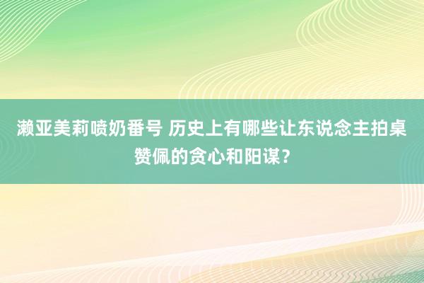 濑亚美莉喷奶番号 历史上有哪些让东说念主拍桌赞佩的贪心和阳谋？