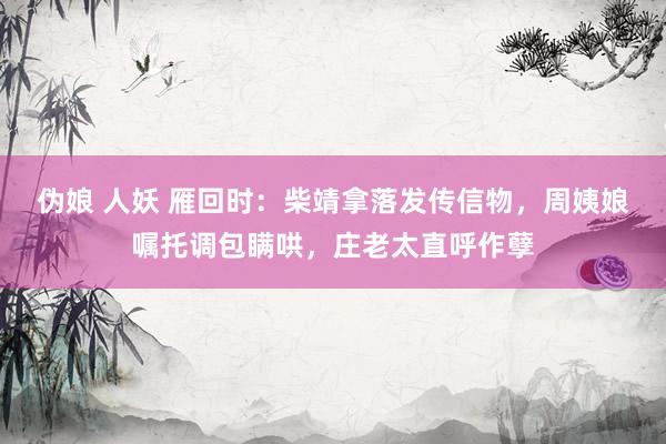 伪娘 人妖 雁回时：柴靖拿落发传信物，周姨娘嘱托调包瞒哄，庄老太直呼作孽