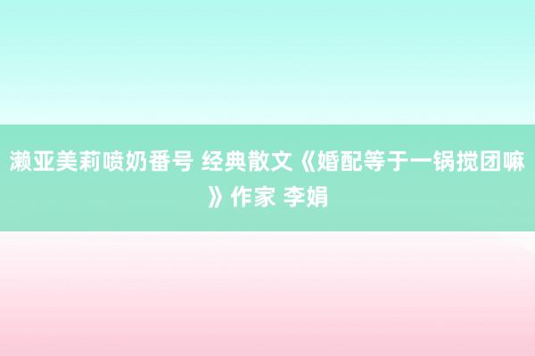 濑亚美莉喷奶番号 经典散文《婚配等于一锅搅团嘛》作家 李娟
