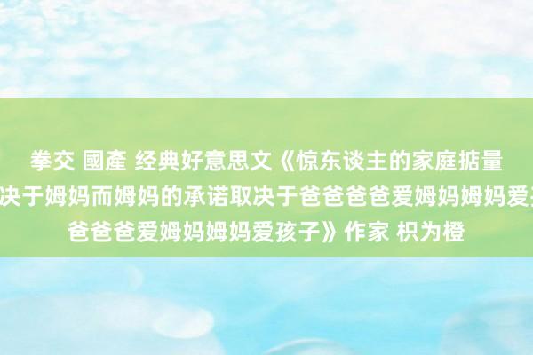 拳交 國產 经典好意思文《惊东谈主的家庭掂量铁律孩子的承诺取决于姆妈而姆妈的承诺取决于爸爸爸爸爱姆妈姆妈爱孩子》作家 枳为橙