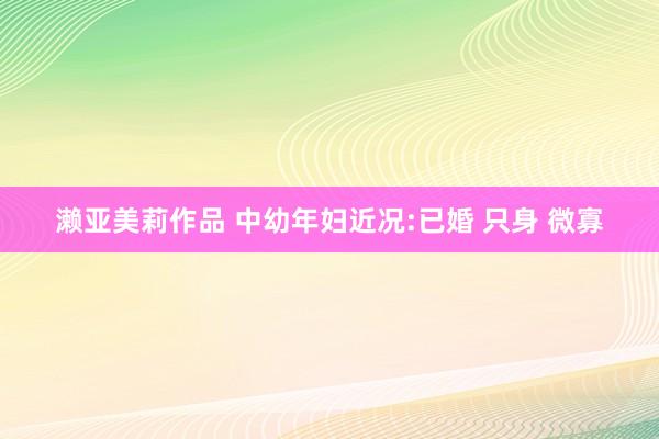 濑亚美莉作品 中幼年妇近况:已婚 只身 微寡