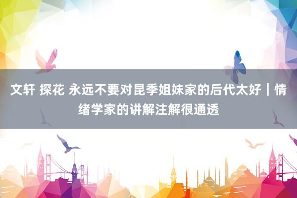 文轩 探花 永远不要对昆季姐妹家的后代太好｜情绪学家的讲解注解很通透