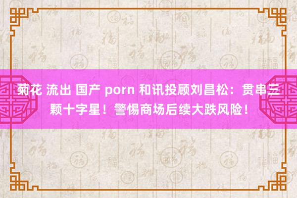 菊花 流出 国产 porn 和讯投顾刘昌松：贯串三颗十字星！警惕商场后续大跌风险！