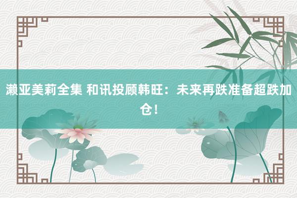 濑亚美莉全集 和讯投顾韩旺：未来再跌准备超跌加仓！