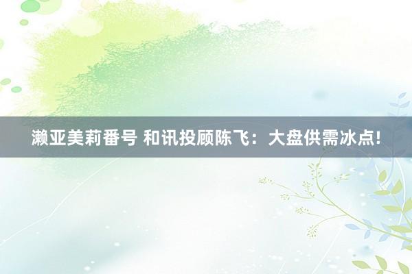 濑亚美莉番号 和讯投顾陈飞：大盘供需冰点!