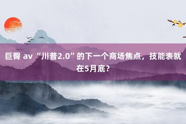 巨臀 av “川普2.0”的下一个商场焦点，技能表就在5月底？