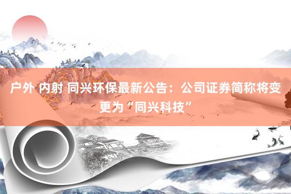 户外 内射 同兴环保最新公告：公司证券简称将变更为“同兴科技”