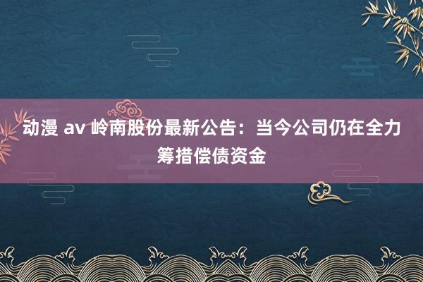 动漫 av 岭南股份最新公告：当今公司仍在全力筹措偿债资金