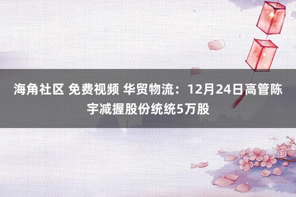 海角社区 免费视频 华贸物流：12月24日高管陈宇减握股份统统5万股