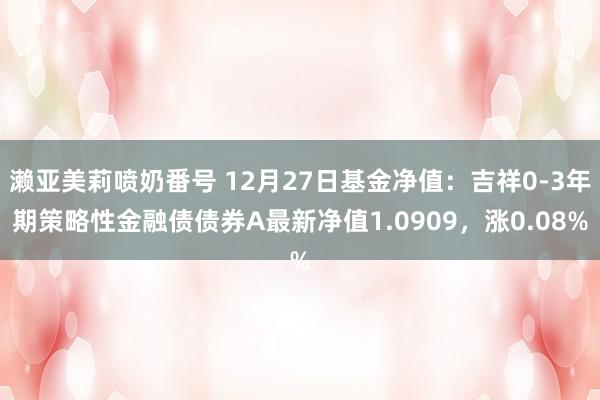 濑亚美莉喷奶番号 12月27日基金净值：吉祥0-3年期策略性金融债债券A最新净值1.0909，涨0.08%