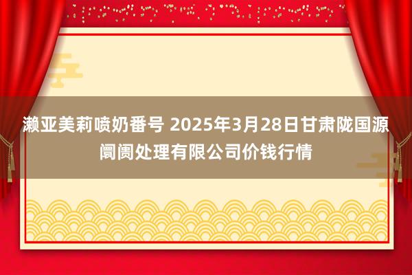 濑亚美莉喷奶番号 2025年3月28日甘肃陇国源阛阓处理有限公司价钱行情