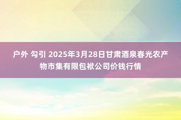 户外 勾引 2025年3月28日甘肃酒泉春光农产物市集有限包袱公司价钱行情