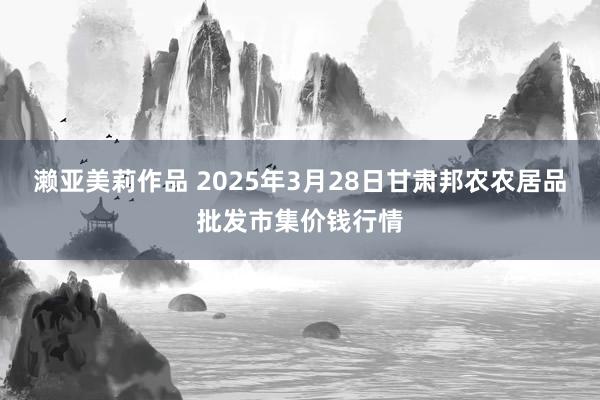 濑亚美莉作品 2025年3月28日甘肃邦农农居品批发市集价钱行情