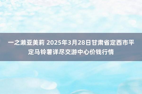 一之濑亚美莉 2025年3月28日甘肃省定西市平定马铃薯详尽交游中心价钱行情