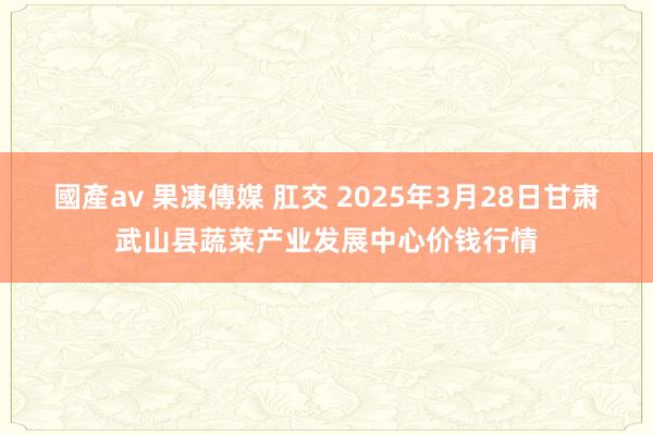 國產av 果凍傳媒 肛交 2025年3月28日甘肃武山县蔬菜产业发展中心价钱行情