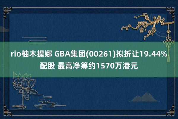 rio柚木提娜 GBA集团(00261)拟折让19.44%配股 最高净筹约1570万港元