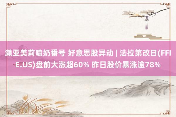 濑亚美莉喷奶番号 好意思股异动 | 法拉第改日(FFIE.US)盘前大涨超60% 昨日股价暴涨逾78%