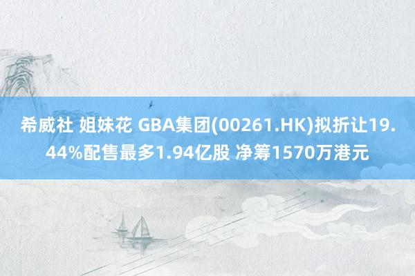 希威社 姐妹花 GBA集团(00261.HK)拟折让19.44%配售最多1.94亿股 净筹1570万港元
