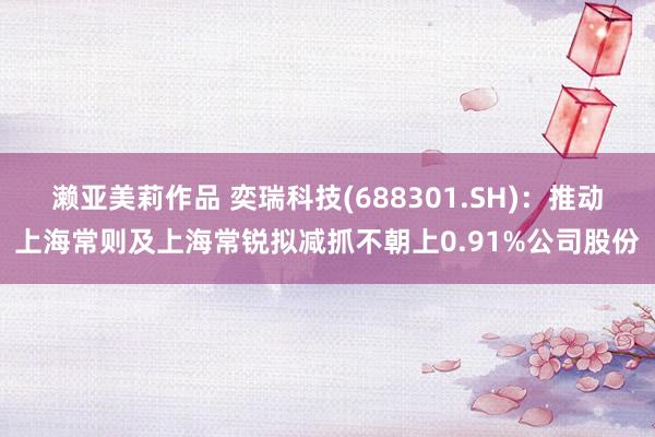 濑亚美莉作品 奕瑞科技(688301.SH)：推动上海常则及上海常锐拟减抓不朝上0.91%公司股份