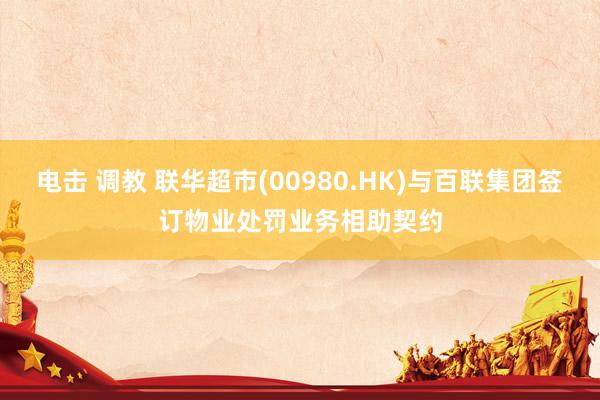电击 调教 联华超市(00980.HK)与百联集团签订物业处罚业务相助契约