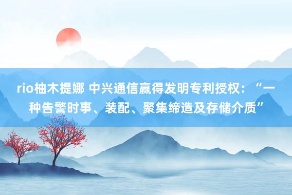 rio柚木提娜 中兴通信赢得发明专利授权：“一种告警时事、装配、聚集缔造及存储介质”