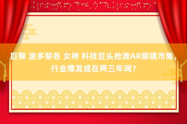 巨臀 波多黎各 女神 科技巨头抢滩AR眼镜市集，行业爆发或在两三年间？