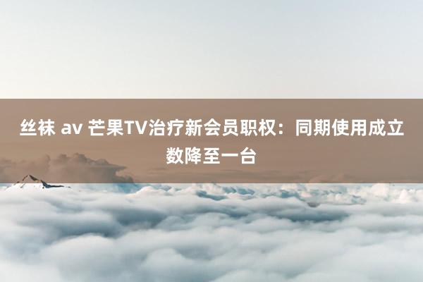 丝袜 av 芒果TV治疗新会员职权：同期使用成立数降至一台