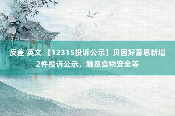 反差 英文 【12315投诉公示】贝因好意思新增2件投诉公示，触及食物安全等
